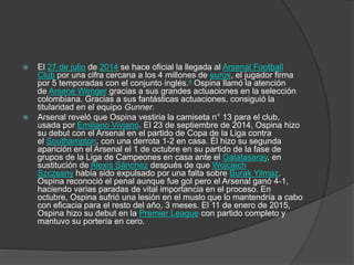  El 27 de julio de 2014 se hace oficial la llegada al Arsenal Football
Club por una cifra cercana a los 4 millones de euros, el jugador firma
por 5 temporadas con el conjunto inglés.4 Ospina llamó la atención
de Arsene Wenger gracias a sus grandes actuaciones en la selección
colombiana. Gracias a sus fantásticas actuaciones, consiguió la
titularidad en el equipo Gunner.
 Arsenal reveló que Ospina vestiria la camiseta n° 13 para el club,
usada por Emiliano Viviano. El 23 de septiembre de 2014, Ospina hizo
su debut con el Arsenal en el partido de Copa de la Liga contra
el Southampton, con una derrota 1-2 en casa. Él hizo su segunda
aparición en el Arsenal el 1 de octubre en su partido de la fase de
grupos de la Liga de Campeones en casa ante el Galatasaray, en
sustitución de Alexis Sánchez después de que Wojciech
Szczęsny había sido expulsado por una falta sobre Burak Yilmaz.
Ospina reconoció el penal aunque fue gol pero el Arsenal ganó 4-1,
haciendo varias paradas de vital importancia en el proceso. En
octubre, Ospina sufrió una lesión en el muslo que lo mantendría a cabo
con eficacia para el resto del año, 3 meses. El 11 de enero de 2015,
Ospina hizo su debut en la Premier League con partido completo y
mantuvo su portería en cero.
 