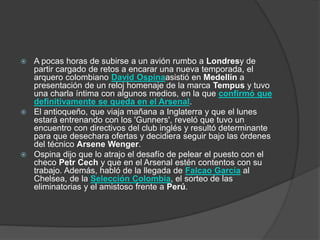  A pocas horas de subirse a un avión rumbo a Londresy de
partir cargado de retos a encarar una nueva temporada, el
arquero colombiano David Ospinaasistió en Medellín a
presentación de un reloj homenaje de la marca Tempus y tuvo
una charla íntima con algunos medios, en la que confirmó que
definitivamente se queda en el Arsenal.
 El antioqueño, que viaja mañana a Inglaterra y que el lunes
estará entrenando con los 'Gunners', reveló que tuvo un
encuentro con directivos del club inglés y resultó determinante
para que desechara ofertas y decidiera seguir bajo las órdenes
del técnico Arsene Wenger.
 Ospina dijo que lo atrajo el desafío de pelear el puesto con el
checo Petr Cech y que en el Arsenal estén contentos con su
trabajo. Además, habló de la llegada de Falcao García al
Chelsea, de la Selección Colombia, el sorteo de las
eliminatorias y el amistoso frente a Perú.
 