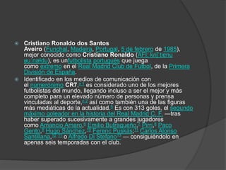 Cristiano Ronaldo dos Santos
Aveiro (Funchal, Madeira, Portugal, 5 de febrero de 1985),
mejor conocido como Cristiano Ronaldo (AFI: kɾiʃˈtiɐnu
ʁuˈnaɫdu), es unfutbolista portugués que juega
como extremo en el Real Madrid Club de Fútbol, de la Primera
División de España.
 Identificado en los medios de comunicación con
el numerónimo CR7,n 1 es considerado uno de los mejores
futbolistas del mundo, llegando incluso a ser el mejor y más
completo para un elevado número de personas y prensa
vinculadas al deporte,n 2 así como también una de las figuras
más mediáticas de la actualidad.5 Es con 313 goles, el segundo
máximo goleador en la historia del Real Madrid C. F. —tras
haber superado sucesivamente a grandes jugadores
como Amancio Amaro,6 Emilio Butragueño,7 Pirri,8 Paco
Gento,9 Hugo Sánchez,10 Ferenc Puskás;11 Carlos Alonso
Santillana,12 11 o Alfredo Di Stefano13 — consiguiéndolo en
apenas seis temporadas con el club.
 