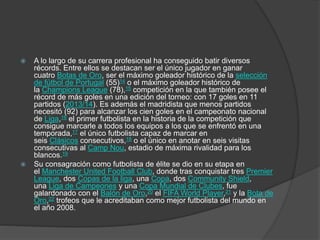  A lo largo de su carrera profesional ha conseguido batir diversos
récords. Entre ellos se destacan ser el único jugador en ganar
cuatro Botas de Oro, ser el máximo goleador histórico de la selección
de fútbol de Portugal (55)14 o el máximo goleador histórico de
la Champions League (78),15 competición en la que también posee el
récord de más goles en una edición del torneo: con 17 goles en 11
partidos (2013/14). Es además el madridista que menos partidos
necesitó (92) para alcanzar los cien goles en el campeonato nacional
de Liga,16 el primer futbolista en la historia de la competición que
consigue marcarle a todos los equipos a los que se enfrentó en una
temporada,17 el único futbolista capaz de marcar en
seis Clásicos consecutivos,18 o el único en anotar en seis visitas
consecutivas al Camp Nou, estadio de máxima rivalidad para los
blancos.19
 Su consagración como futbolista de élite se dio en su etapa en
el Manchester United Football Club, donde tras conquistar tres Premier
League, dos Copas de la liga, una Copa, dos Community Shield,
una Liga de Campeones y una Copa Mundial de Clubes, fue
galardonado con el Balón de Oro,20 el FIFA World Player,21 y la Bota de
Oro,22 trofeos que le acreditaban como mejor futbolista del mundo en
el año 2008.
 