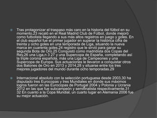  Tras protagonizar el traspaso más caro en la historia del fútbol en su
momento,23 recaló en el Real Madrid Club de Fútbol, donde mejoró
como futbolista llegando a sus más altos registros en juego y goles. En
el club español fue el primer jugador en superar la histórica cifra de
treinta y ocho goles en una temporada de Liga, situando la nueva
marca en cuarenta goles,24 registro que le sirvió para ganar su
segunda Bota de Oro.25 Conquistó como madridista dos Copas del
Rey,26 una Liga,n 3 27 y una Supercopa de España, completando así
la triple corona española, más una Liga de Campeones y una
Supercopa de Europa. Sus actuaciones le llevaron a conquistar otros
dos Balones de Oro en 2013 y 2014,28 y situarse entre los tres
mejores jugadores del mundo durante ocho temporadas.29
 Internacional absoluto con la selección portuguesa desde 2003,30 ha
disputado tres Eurocopas y tres Mundiales en donde sus máximos
logros fueron en las Eurocopas de Portugal 2004 y Polonia y Ucrania
2012 en las que fue subcampeón y semifinalista respectivamente.31
32 En cuanto a la Copa Mundial, un cuarto lugar en Alemania 2006 fue
su mejor actuación.
 