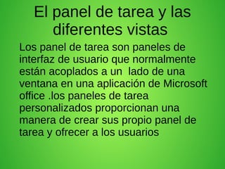 El panel de tarea y las
diferentes vistas
Los panel de tarea son paneles de
interfaz de usuario que normalmente
están acoplados a un lado de una
ventana en una aplicación de Microsoft
office .los paneles de tarea
personalizados proporcionan una
manera de crear sus propio panel de
tarea y ofrecer a los usuarios
 