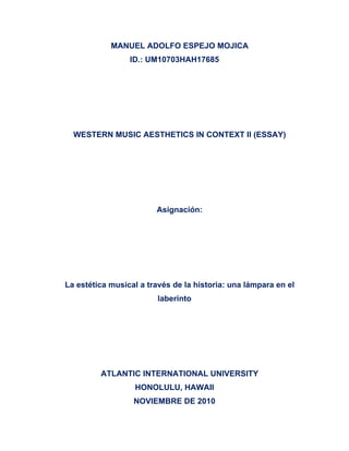 MANUEL ADOLFO ESPEJO MOJICA
ID.: UM10703HAH17685
WESTERN MUSIC AESTHETICS IN CONTEXT II (ESSAY)
Asignación:
La estética musical a través de la historia: una lámpara en el
laberinto
ATLANTIC INTERNATIONAL UNIVERSITY
HONOLULU, HAWAII
NOVIEMBRE DE 2010
 