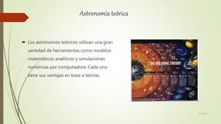 Astronomía teórica
 Los astrónomos teóricos utilizan una gran
variedad de herramientas como modelos
matemáticos analíticos y simulaciones
numéricas por computadora. Cada uno
tiene sus ventajas en base a teorías.
6/5/2021
 