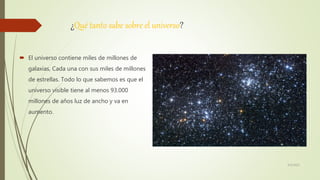 ¿Qué tanto sabe sobre el universo?
 El universo contiene miles de millones de
galaxias, Cada una con sus miles de millones
de estrellas. Todo lo que sabemos es que el
universo visible tiene al menos 93.000
millones de años luz de ancho y va en
aumento.
6/5/2021
 