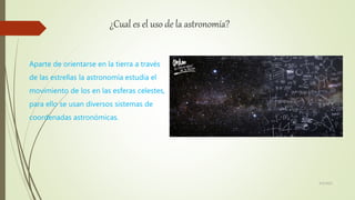 ¿Cual es el uso de la astronomía?
Aparte de orientarse en la tierra a través
de las estrellas la astronomía estudia el
movimiento de los en las esferas celestes,
para ello se usan diversos sistemas de
coordenadas astronómicas.
6/5/2021
 