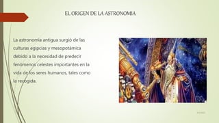 EL ORIGEN DE LA ASTRONOMIA
La astronomía antigua surgió de las
culturas egipcias y mesopotámica
debido a la necesidad de predecir
fenómenos celestes importantes en la
vida de los seres humanos, tales como
la recogida.
6/5/2021
 