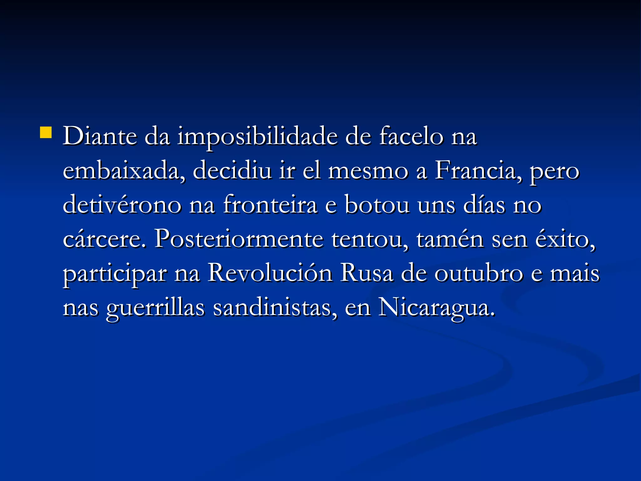 Diante da imposibilidade de facelo na embaixada, decidiu ir el mesmo a Francia, pero detivérono na fronteira e botou uns días no cárcere. Posteriormente tentou, tamén sen éxito, participar na Revolución Rusa de outubro e mais nas guerrillas sandinistas, en Nicaragua. 