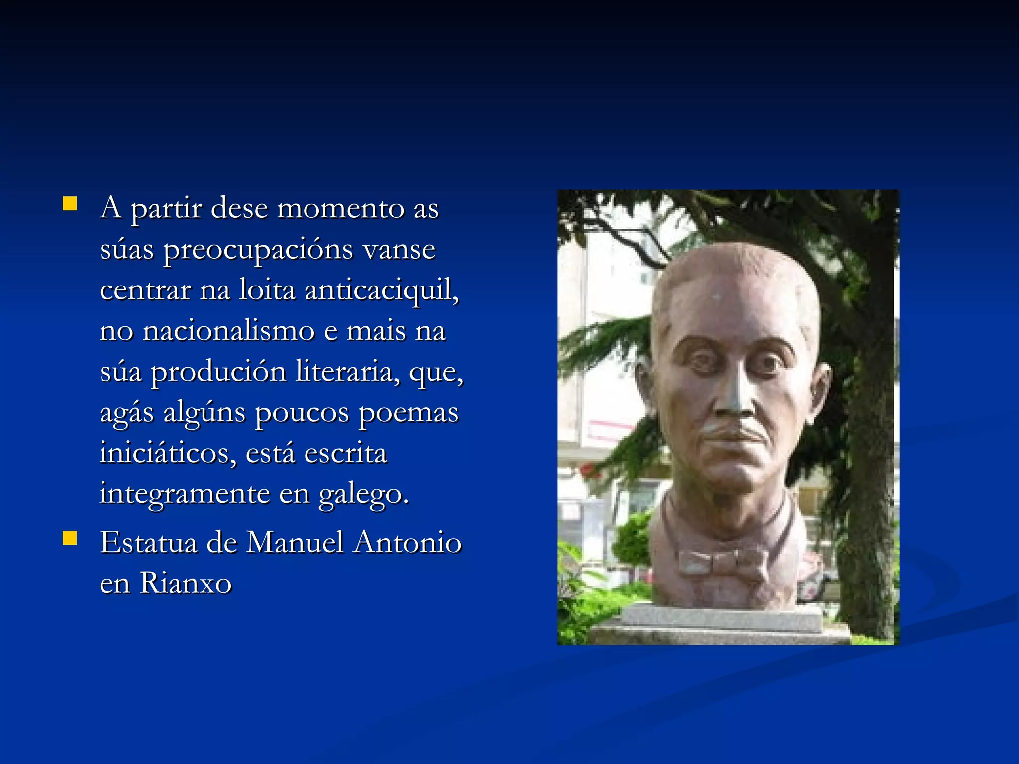 A partir dese momento as súas preocupacións vanse centrar na loita anticaciquil, no nacionalismo e mais na súa produción literaria, que, agás algúns poucos poemas iniciáticos, está escrita integramente en galego. Estatua de Manuel Antonio en Rianxo 