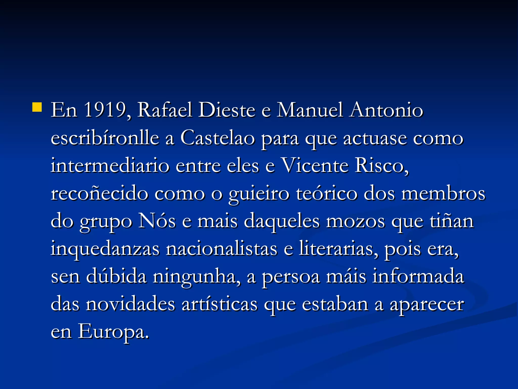 En 1919, Rafael Dieste e Manuel Antonio escribíronlle a Castelao para que actuase como intermediario entre eles e Vicente Risco, recoñecido como o guieiro teórico dos membros do grupo Nós e mais daqueles mozos que tiñan inquedanzas nacionalistas e literarias, pois era, sen dúbida ningunha, a persoa máis informada das novidades artísticas que estaban a aparecer en Europa. 