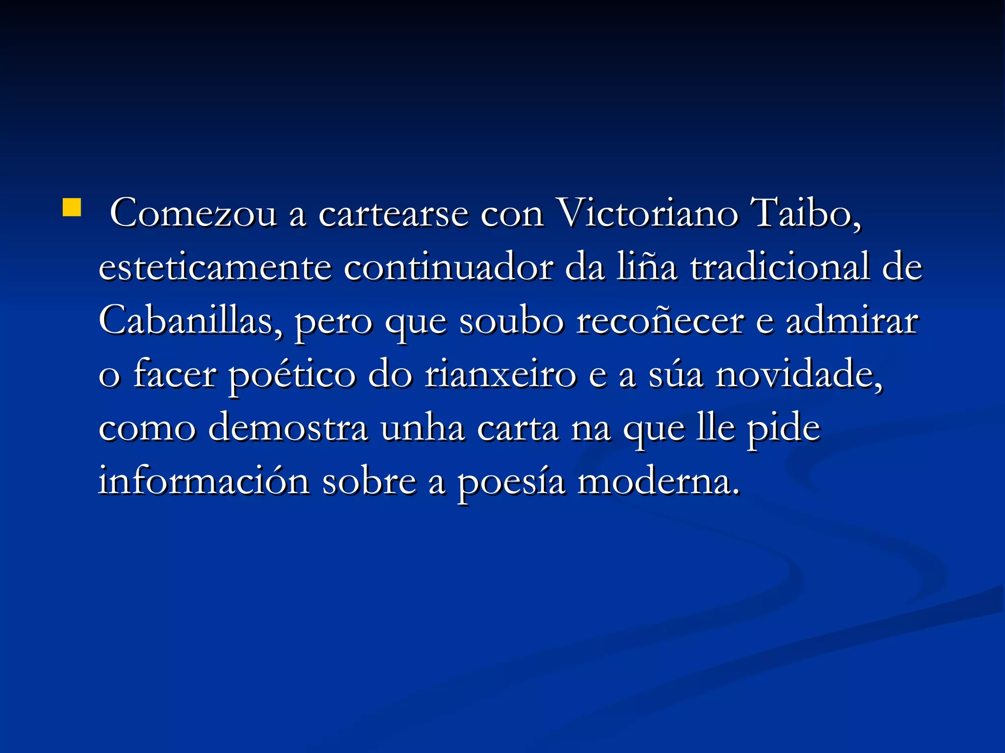 Comezou a cartearse con Victoriano Taibo, esteticamente continuador da liña tradicional de Cabanillas, pero que soubo recoñecer e admirar o facer poético do rianxeiro e a súa novidade, como demostra unha carta na que lle pide información sobre a poesía moderna. 