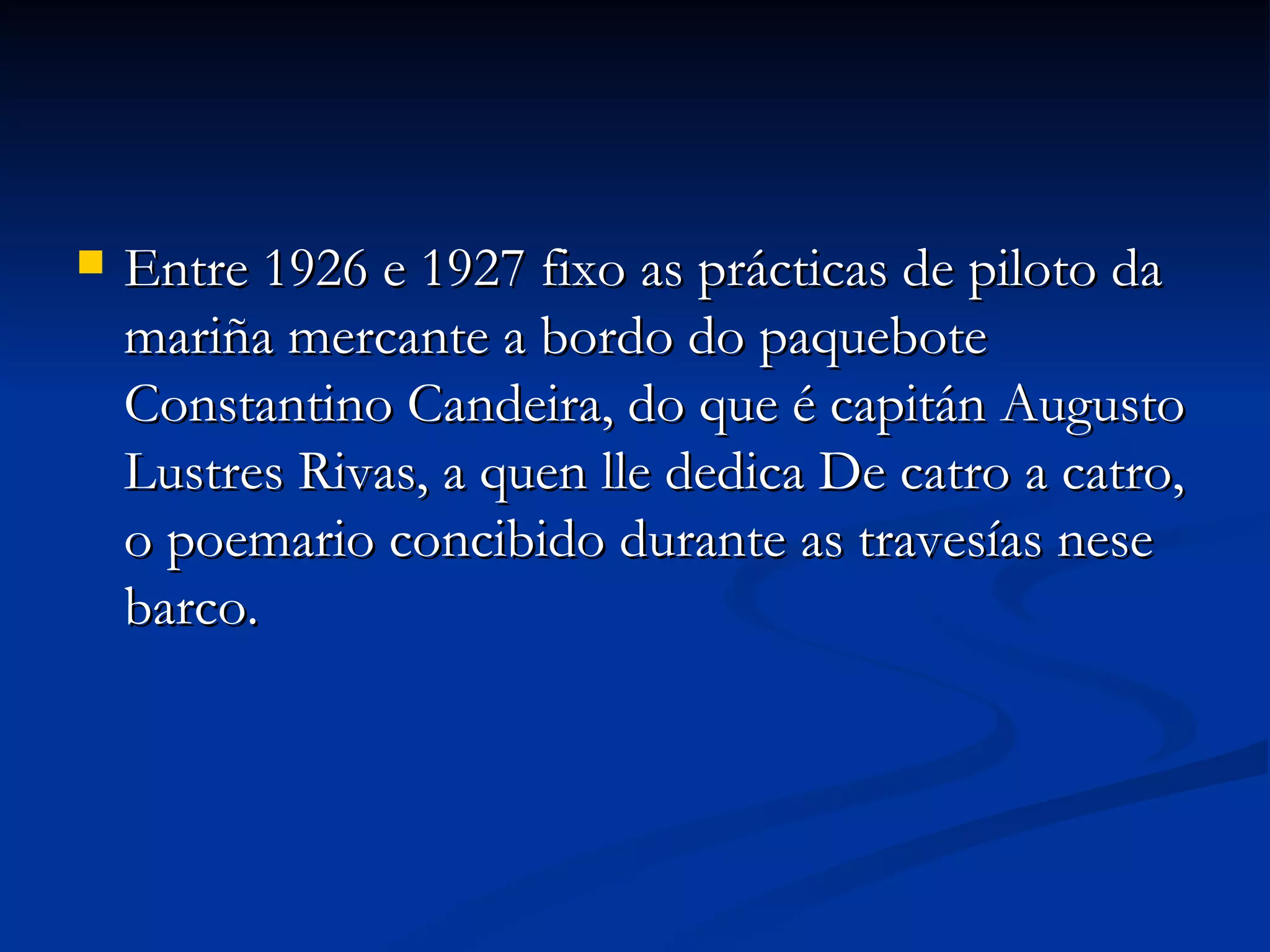 Entre 1926 e 1927 fixo as prácticas de piloto da mariña mercante a bordo do paquebote Constantino Candeira, do que é capitán Augusto Lustres Rivas, a quen lle dedica De catro a catro, o poemario concibido durante as travesías nese barco. 