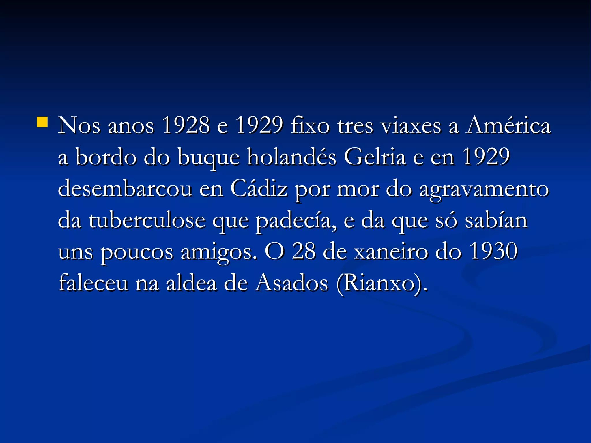 Nos anos 1928 e 1929 fixo tres viaxes a América a bordo do buque holandés Gelria e en 1929 desembarcou en Cádiz por mor do agravamento da tuberculose que padecía, e da que só sabían uns poucos amigos. O 28 de xaneiro do 1930 faleceu na aldea de Asados (Rianxo). 