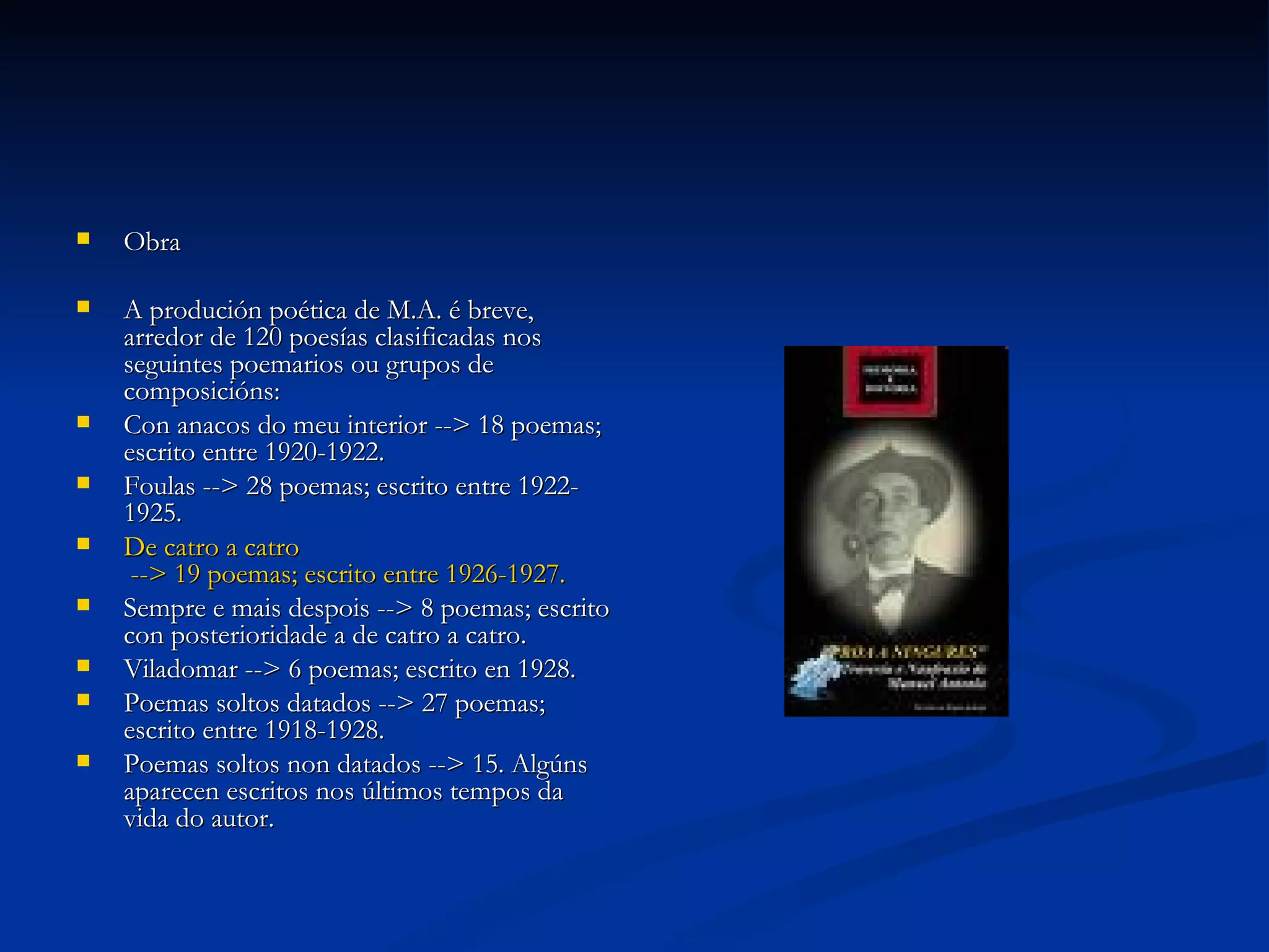 Obra A produción poética de M.A. é breve, arredor de 120 poesías clasificadas nos seguintes poemarios ou grupos de composicións: Con anacos do meu interior --> 18 poemas; escrito entre 1920-1922. Foulas --> 28 poemas; escrito entre 1922-1925. De  catro  a  catro  --> 19 poemas; escrito entre 1926-1927. Sempre e mais despois --> 8 poemas; escrito con posterioridade a de catro a catro. Viladomar --> 6 poemas; escrito en 1928. Poemas soltos datados --> 27 poemas; escrito entre 1918-1928. Poemas soltos non datados --> 15. Algúns aparecen escritos nos últimos tempos da vida do autor. 