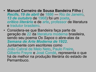 Manuel Carneiro de Sousa Bandeira Filho  ( Recife ,  19 de abril  de  1886  —  Rio de Janeiro ,  13 de outubro  de  1968 ) foi um  poeta ,  crítico literário  e de  arte ,  professor  de literatura e  tradutor   brasileiro . Considera-se que Bandeira faça parte da geração de  22  da  literatura moderna  brasileira, sendo seu poema  Os Sapos  o abre-alas da  Semana de Arte Moderna de 1922 . Juntamente com escritores como  João Cabral de Melo Neto ,  Paulo Freire ,  Gilberto Freyre  e  José  Condé , representa o que há de melhor na produção literária do estado de Pernambuco. 