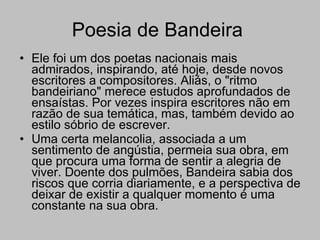 Poesia de Bandeira  Ele foi um dos poetas nacionais mais admirados, inspirando, até hoje, desde novos escritores a compositores. Aliás, o "ritmo bandeiriano" merece estudos aprofundados de ensaístas. Por vezes inspira escritores não em razão de sua temática, mas, também devido ao estilo sóbrio de escrever. Uma certa melancolia, associada a um sentimento de angústia, permeia sua obra, em que procura uma forma de sentir a alegria de viver. Doente dos pulmões, Bandeira sabia dos riscos que corria diariamente, e a perspectiva de deixar de existir a qualquer momento é uma constante na sua obra.  