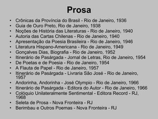 Prosa Crônicas da Província do Brasil - Rio de Janeiro, 1936  Guia de Ouro Preto, Rio de Janeiro, 1938  Noções de História das Literaturas - Rio de Janeiro, 1940  Autoria das Cartas Chilenas - Rio de Janeiro, 1940  Apresentação da Poesia Brasileira - Rio de Janeiro, 1946  Literatura Hispano-Americana - Rio de Janeiro, 1949  Gonçalves Dias, Biografia - Rio de Janeiro, 1952  Itinerário de Pasárgada - Jornal de Letras, Rio de Janeiro, 1954  De Poetas e de Poesia - Rio de Janeiro, 1954  A Flauta de Papel - Rio de Janeiro, 1957  Itinerário de Pasárgada - Livraria São José - Rio de Janeiro, 1957  Andorinha, Andorinha - José Olympio - Rio de Janeiro, 1966  Itinerário de Pasárgada - Editora do Autor - Rio de Janeiro, 1966  Colóquio Unilateralmente Sentimental - Editora Record - RJ, 1968  Seleta de Prosa - Nova Fronteira - RJ  Berimbau e Outros Poemas - Nova Fronteira - RJ  