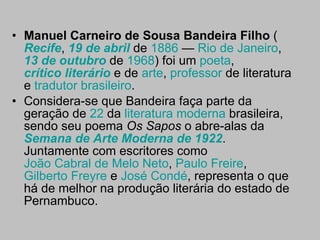Manuel Carneiro de Sousa Bandeira Filho  ( Recife ,  19 de abril  de  1886  —  Rio de Janeiro ,  13 de outubro  de  1968 ) foi um  poeta ,  crítico literário  e de  arte ,  professor  de literatura e  tradutor   brasileiro . Considera-se que Bandeira faça parte da geração de  22  da  literatura moderna  brasileira, sendo seu poema  Os Sapos  o abre-alas da  Semana de Arte Moderna de 1922 . Juntamente com escritores como  João Cabral de Melo Neto ,  Paulo Freire ,  Gilberto Freyre  e  José  Condé , representa o que há de melhor na produção literária do estado de Pernambuco. 