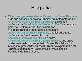 Biografia Filho do  engenheiro   Manuel Carneiro de Sousa Bandeira  e de sua esposa Francelina Ribeiro, era neto paterno de  Antônio Herculano de Sousa Bandeira , advogado, professor da  Faculdade de Direito do Recife  e deputado geral na 12ª legislatura. Tendo dois tios reconhecidamente importantes, sendo um,  João Carneiro de Sousa Bandeira , que foi advogado, professor de Direito e membro da  Academia Brasileira de Letras  e o outro,  Antônio Herculano de Sousa Bandeira Filho , que era o irmão mais velho do engenheiro Sousa Bandeira e foi advogado, procurador da coroa, autor de expressiva obra jurídica e foi também Presidente da Províncias da Paraíba e de Mato Grosso. 