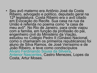 Seu avô materno era Antônio José da Costa Ribeiro, advogado e político, deputado geral na 12ª legislatura. Costa Ribeiro era o avô citado em Evocação do Recife. Sua casa na rua da União é referida no poema como "a casa de meu avô". No Rio de Janeiro, para onde viajou com a família, em função da profissão do pai, engenheiro civil do Ministério da Viação, estudou no Colégio Pedro II (Ginásio Nacional, como o chamaram os primeiros republicanos) foi aluno de Silva Ramos, de José Veríssimo e de João Ribeiro, e teve como condiscípulos  Álvaro Ferdinando Sousa da Silveira ,  Antenor Nascentes , Castro Menezes, Lopes da Costa, Artur Moses. 