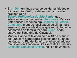 Em  1904  terminou o curso de Humanidades e foi para São Paulo, onde iniciou o curso de arquitetura na  Escola Politécnica de São Paulo , que interrompeu por causa da  tuberculose . Para se tratar buscou repouso em  Campos do Jordão ,  Campanha  e outras localidades de clima mais ameno. Com a ajuda do pai que reuniu todas as economias da família foi para  Suíça , onde esteve no Sanatório de Clavadel. Manuel Bandeira faleceu no dia 13 de outubro de1968 com hemorragia gástrica aos 82 anos de idade, no Rio de Janeiro, e foi sepultado no mausoléu da Academia Brasileira de Letras, no  Cemitério São João Batista , no Rio de Janeiro. 