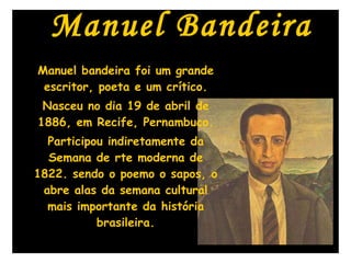 Manuel Bandeira Manuel bandeira foi um grande escritor, poeta e um crítico. Nasceu no dia 19 de abril de 1886, em Recife, Pernambuco. Participou indiretamente da Semana de rte moderna de 1822. sendo o poemo o sapos, o abre alas da semana cultural mais importante da história brasileira. 