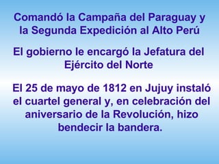 Comandó la Campaña del Paraguay y la Segunda Expedición al Alto Perú El gobierno le encargó la Jefatura del Ejército del Norte El 25 de mayo de 1812 en Jujuy instaló el cuartel general y, en celebración del aniversario de la Revolución, hizo bendecir la bandera.  