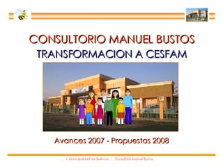 CONSULTORIO MANUEL BUSTOS TRANSFORMACION A CESFAM Avances 2007 - Propuestas 2008 I. Municipalidad de Quilicura  -  Consultorio Manuel Bustos 