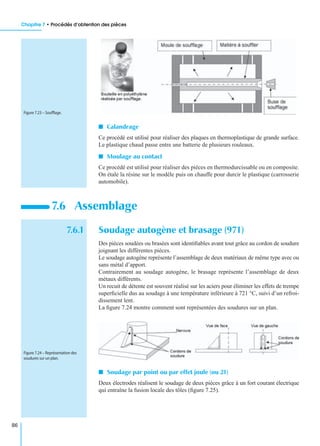 Chapitre 7 • Procédés d’obtention des pièces
86
I Calandrage
Ce procédé est utilisé pour réaliser des plaques en thermoplastique de grande surface.
Le plastique chaud passe entre une batterie de plusieurs rouleaux.
I Moulage au contact
Ce procédé est utilisé pour réaliser des pièces en thermodurcissable ou en composite.
On étale la résine sur le modèle puis on chauffe pour durcir le plastique (carrosserie
automobile).
7.6.1 Soudage autogène et brasage (971)
Des pièces soudées ou brasées sont identiﬁables avant tout grâce au cordon de soudure
joignant les différentes pièces.
Le soudage autogène représente l’assemblage de deux matériaux de même type avec ou
sans métal d’apport.
Contrairement au soudage autogène, le brasage représente l’assemblage de deux
métaux différents.
Un recuit de détente est souvent réalisé sur les aciers pour éliminer les effets de trempe
superﬁcielle dus au soudage à une température inférieure à 721 °C, suivi d’un refroi-
dissement lent.
La ﬁgure 7.24 montre comment sont représentées des soudures sur un plan.
I Soudage par point ou par effet joule (ou 21)
Deux électrodes réalisent le soudage de deux pièces grâce à un fort courant électrique
qui entraîne la fusion locale des tôles (ﬁgure 7.25).
7.6 Assemblage
Figure 7.23 – Soufﬂage.
Figure 7.24 – Représentation des
soudures sur un plan.
 