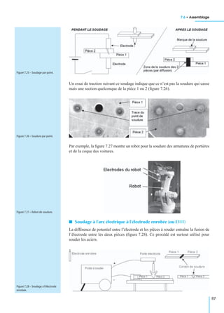 7.6 • Assemblage
87
Un essai de traction suivant ce soudage indique que ce n’est pas la soudure qui casse
mais une section quelconque de la pièce 1 ou 2 (ﬁgure 7.26).
Par exemple, la ﬁgure 7.27 montre un robot pour la soudure des armatures de portières
et de la coque des voitures.
I Soudage à l’arc électrique à l’électrode enrobée (ou E111)
La différence de potentiel entre l’électrode et les pièces à souder entraîne la fusion de
l’électrode entre les deux pièces (ﬁgure 7.28). Ce procédé est surtout utilisé pour
souder les aciers.
Figure 7.25 – Soudage par point.
Figure 7.26 – Soudure par point.
Figure 7.27 – Robot de soudure.
Figure 7.28 – Soudage à l’électrode
enrobée.
 
