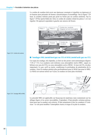 Chapitre 7 • Procédés d’obtention des pièces
88
Le cordon de soudure doit avoir une épaisseur constante et régulière en épaisseur et
en hauteur pour présenter de bonnes caractéristiques d’assemblage. Sur la ﬁgure 7.29
haut, la soudure réalisée point par point ne forme pas un cordon uniforme. Sur la
ﬁgure 7.29 bas (porte-bidon de vélo), le cordon de soudure reliant les pièces 1 et 2 est
régulier. On aperçoit cependant à gauche une amorce de ﬁssure.
I Soudages MIG (metal inert gaz ou 131) et MAG (metal activ gaz ou 135)
Ces types de soudage, très répandus, se font sur des postes semi-automatiques (ﬁgures
7.30 et 7.31). Les soudures sont réalisées sous atmosphère inerte (MIG : argon ou
hélium avec peu de CO2) ou sous atmosphère active (MAG : le taux de CO2 est plus
important). Le gaz, actif ou inerte, conditionne la profondeur de pénétration de la
soudure. Ainsi la soudure pénètre plus profondément pour le MAG que pour le MIG.
Le MAG est surtout utilisé sur l’acier, la soudure est ainsi plus résistante.
Le procédé MIG est applicable sur beaucoup de matériaux mais notamment sur les
alliages légers et les aciers inoxydables. Cependant, il faut prendre certaines précau-
tions pour que la soudure soit correcte. Il faut notamment éviter les soudures à l’exté-
rieur : le vent peut modiﬁer l’atmosphère inerte et risque d’oxyder la soudure.
Figure 7.29 – Cordons de soudure.
Figure 7.30 – Soudages MIG et MAG.
 