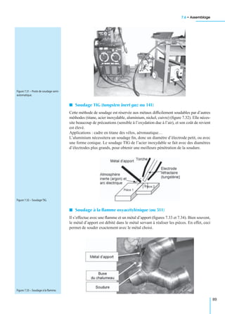 7.6 • Assemblage
89
I Soudage TIG (tungsten inert gaz ou 141)
Cette méthode de soudage est réservée aux métaux difﬁcilement soudables par d’autres
méthodes (titane, acier inoxydable, aluminium, nickel, cuivre) (ﬁgure 7.32). Elle néces-
site beaucoup de précautions (sensible à l’oxydation due à l’air), et son coût de revient
est élevé.
Applications : cadre en titane des vélos, aéronautique…
L’aluminium nécessitera un soudage ﬁn, donc un diamètre d’électrode petit, ou avec
une forme conique. Le soudage TIG de l’acier inoxydable se fait avec des diamètres
d’électrodes plus grands, pour obtenir une meilleure pénétration de la soudure.
I Soudage à la ﬂamme oxyacétylénique (ou 311)
Il s’effectue avec une ﬂamme et un métal d’apport (ﬁgures 7.33 et 7.34). Bien souvent,
le métal d’apport est débité dans le métal servant à réaliser les pièces. En effet, ceci
permet de souder exactement avec le métal choisi.
Figure 7.31 – Poste de soudage semi-
automatique.
Figure 7.32 – Soudage TIG.
Figure 7.33 – Soudage à la ﬂamme.
 