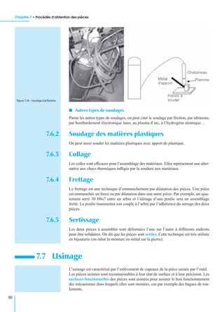 Chapitre 7 • Procédés d’obtention des pièces
90
I Autres types de soudages
Parmi les autres types de soudages, on peut citer le soudage par friction, par ultrasons,
par bombardement électronique laser, au plasma d’arc, à l’hydrogène atomique…
7.6.2 Soudage des matières plastiques
On peut aussi souder les matières plastiques avec apport de plastique.
7.6.3 Collage
Les colles sont efﬁcaces pour l’assemblage des matériaux. Elles représentent une alter-
native aux chocs thermiques inﬂigés par la soudure aux matériaux.
7.6.4 Frettage
Le frettage est une technique d’emmanchement par dilatation des pièces. Une pièce
est emmanchée en force ou par dilatation dans une autre pièce. Par exemple, un ajus-
tement serré 30 H8s7 entre un arbre et l’alésage d’une poulie sera un assemblage
fretté. La poulie transmettra son couple à l’arbre par l’adhérence du serrage des deux
pièces.
7.6.5 Sertissage
Les deux pièces à assembler sont déformées l’une sur l’autre à différents endroits
pour être solidaires. On dit que les pièces sont serties. Cette technique est très utilisée
en bijouterie (on rabat la monture en métal sur la pierre).
L’usinage est caractérisé par l’enlèvement de copeaux de la pièce usinée par l’outil.
Les pièces usinées sont reconnaissables à leur état de surface et à leur précision. Les
surfaces fonctionnelles des pièces sont usinées pour assurer le bon fonctionnement
des mécanismes dans lesquels elles sont montées, cas par exemple des bagues de rou-
lements.
7.7 Usinage
Figure 7.34 – Soudage à la ﬂamme.
 