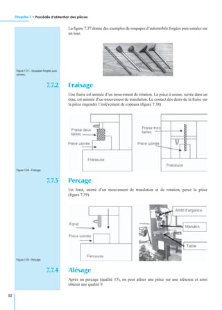 Chapitre 7 • Procédés d’obtention des pièces
92
La ﬁgure 7.37 donne des exemples de soupapes d’automobile forgées puis usinées sur
un tour.
7.7.2 Fraisage
Une fraise est animée d’un mouvement de rotation. La pièce à usiner, serrée dans un
étau, est animée d’un mouvement de translation. Le contact des dents de la fraise sur
la pièce engendre l’enlèvement de copeaux (ﬁgure 7.38).
7.7.3 Perçage
Un foret, animé d’un mouvement de translation et de rotation, perce la pièce
(ﬁgure 7.39).
7.7.4 Alésage
Après un perçage (qualité 13), on peut aléser une pièce sur une aléseuse et ainsi
obtenir une qualité 9.
Figure 7.37 – Soupapes forgées puis
usinées.
Figure 7.38 – Fraisage.
Figure 7.39 – Perçage.
 