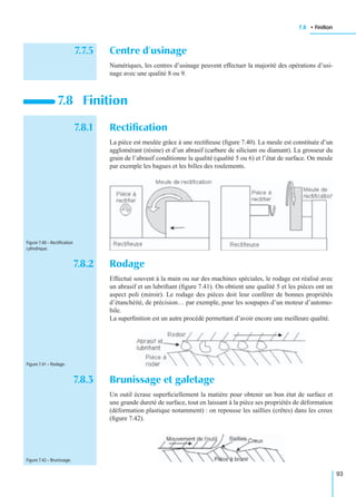 7.8 • Finition
93
7.7.5 Centre d’usinage
Numériques, les centres d’usinage peuvent effectuer la majorité des opérations d’usi-
nage avec une qualité 8 ou 9.
7.8.1 Rectiﬁcation
La pièce est meulée grâce à une rectiﬁeuse (ﬁgure 7.40). La meule est constituée d’un
agglomérant (résine) et d’un abrasif (carbure de silicium ou diamant). La grosseur du
grain de l’abrasif conditionne la qualité (qualité 5 ou 6) et l’état de surface. On meule
par exemple les bagues et les billes des roulements.
7.8.2 Rodage
Effectué souvent à la main ou sur des machines spéciales, le rodage est réalisé avec
un abrasif et un lubriﬁant (ﬁgure 7.41). On obtient une qualité 5 et les pièces ont un
aspect poli (miroir). Le rodage des pièces doit leur conférer de bonnes propriétés
d’étanchéité, de précision… par exemple, pour les soupapes d’un moteur d’automo-
bile.
La superﬁnition est un autre procédé permettant d’avoir encore une meilleure qualité.
7.8.3 Brunissage et galetage
Un outil écrase superﬁciellement la matière pour obtenir un bon état de surface et
une grande dureté de surface, tout en laissant à la pièce ses propriétés de déformation
(déformation plastique notamment) : on repousse les saillies (crêtes) dans les creux
(ﬁgure 7.42).
7.8 Finition
Figure 7.40 – Rectiﬁcation
cylindrique.
Figure 7.41 – Rodage.
Figure 7.42 – Brunissage.
 