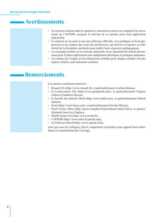 Manuel de technologie mécanique
X
• Les normes incluses dans le manuel ne sauraient en aucun cas remplacer les docu-
ments de l’AFNOR, auxquels il convient de se reporter pour toute application
industrielle.
• Ce manuel est un outil et non une référence ofﬁcielle, il ne préﬁgure ni de la pro-
gression ni du contenu des cours des professeurs, qui doivent se reporter au réfé-
rentiel de la discipline concernée pour établir leurs séquences pédagogiques.
• Les exemples donnés ici ne sont pas exhaustifs, ils ne sauraient être utilisés directe-
ment pour d’autres applications sans adaptations théoriques et pratiques adéquates.
• Les repères de l’espace à trois dimensions installés pour chaque exemple sont des
repères relatifs, sauf indication contraire.
Les auteurs souhaitent remercier :
• Renault SA (http://www.renault.fr), et particulièrement Laetitia Hainaut,
• le Conservatoire Seb (http://www.groupeseb.com), et particulièrement Virginie
Labrue et Sandrine Besson,
• la Société des pétroles Shell (http://www.shell.com), et particulièrement Patrick
Settelen,
• Festo (http://www.festo.com), et particulièrement Nicolas Murzyn,
• Pioch Farrus Mine (http://perso.wanadoo.fr/piochfarrus/index2.htm), et particu-
lièrement Jean-Luc Espérou,
• Würth France SA (http://www.wurth.fr),
• l’AFNOR (http://www.afnor.fr/portail.asp),
• les Éditions Dunod (http://www.dunod.com),
ainsi que tous les collègues, élèves, inspecteurs et proches ayant apporté leur contri-
bution à l’amélioration de l’ouvrage.
Avertissements
Remerciements
 