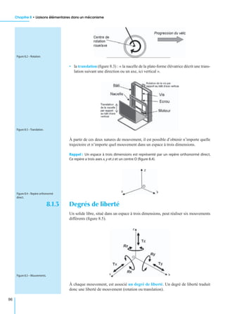 Chapitre 8 • Liaisons élémentaires dans un mécanisme
96
• la translation (ﬁgure 8.3) : « la nacelle de la plate-forme élévatrice décrit une trans-
lation suivant une direction ou un axe, ici vertical ».
À partir de ces deux natures de mouvement, il est possible d’obtenir n’importe quelle
trajectoire et n’importe quel mouvement dans un espace à trois dimensions.
Rappel : Un espace à trois dimensions est représenté par un repère orthonormé direct.
Ce repère a trois axes x,y et z et un centre O (ﬁgure 8.4).
8.1.3 Degrés de liberté
Un solide libre, situé dans un espace à trois dimensions, peut réaliser six mouvements
différents (ﬁgure 8.5).
À chaque mouvement, est associé un degré de liberté. Un degré de liberté traduit
donc une liberté de mouvement (rotation ou translation).
Figure 8.2 – Rotation.
Figure 8.3 – Translation.
Figure 8.4 – Repère orthonormé
direct.
Figure 8.5 – Mouvements.
 