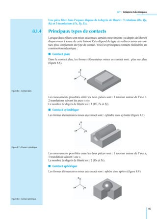 8.1 • Liaisons mécaniques
97
Une pièce libre dans l’espace dispose de 6 degrés de liberté : 3 rotations (Rx, Ry,
Rz) et 3 translations (Tx, Ty, Tz).
8.1.4 Principaux types de contacts
Lorsque deux pièces sont mises en contact, certains mouvements (ou degrés de liberté)
disparaissent à cause de cette liaison. Cela dépend du type de surfaces mises en con-
tact, plus simplement du type de contact. Voici les principaux contacts réalisables en
construction mécanique :
I Contact plan
Dans le contact plan, les formes élémentaires mises en contact sont : plan sur plan
(ﬁgure 8.6).
Les mouvements possibles entre les deux pièces sont : 1 rotation autour de l’axe z,
2 translations suivant les axes x et y.
Le nombre de degrés de liberté est : 3 (Rz, Tx et Ty).
I Contact cylindrique
Les formes élémentaires mises en contact sont : cylindre dans cylindre (ﬁgure 8.7).
Les mouvements possibles entre les deux pièces sont : 1 rotation autour de l’axe x,
1 translation suivant l’axe x.
Le nombre de degrés de liberté est : 2 (Rx et Tx).
I Contact sphérique
Les formes élémentaires mises en contact sont : sphère dans sphère (ﬁgure 8.8).
Figure 8.6 – Contact plan.
Figure 8.7 – Contact cylindrique.
Figure 8.8 – Contact sphérique.
 