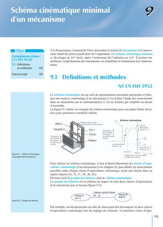 103
99Schéma cinématique minimal
d’un mécanisme
À la Renaissance, Léonard de Vinci réintroduit la notion de mécanisme et le mouve-
ment relatif des pièces prend alors de l’importance. Le schéma cinématique minimal
se développe au XXe siècle, après l’avènement de l’industrie au XIXe. Il permet une
meilleure compréhension des mécanismes en simpliﬁant et normalisant leur représen-
tation.
Le schéma cinématique est un outil de représentation normalisé permettant d’effec-
tuer une analyse cinématique d’un mécanisme (c’est-à-dire l’étude des mouvements
dans un mécanisme par la schématisation). C’est un schéma qui simpliﬁe un dessin
d’ensemble.
La ﬁgure 9.1 donne un exemple de schéma cinématique pour une plate-forme éléva-
trice pour personnes à mobilité réduite.
Pour réaliser un schéma cinématique, il faut d’abord déterminer les classes d’équi-
valence cinématique d’un mécanisme (voir chapitre 8), puis déﬁnir les mouvements
possibles entre chaque classe d’équivalence cinématique ayant une liaison dans un
repère imposé (Tx, Ty, Tz ; Rx, Ry, Rz).
On trace alors le graphe des liaisons, puis le schéma cinématique.
Le graphe des liaisons est le schéma sur lequel on relie deux classes d’équivalence
d’un mécanisme par sa liaison (ﬁgure 9.2).
Par exemple, un rétroprojecteur en salle de classe peut être décomposé en deux classes
d’équivalence cinématique lors du réglage du contraste. La première classe d’équi-
9.1 Déﬁnitions et méthodes
NF EN ISO 3952
Plan
Compétences visées :
L11,ES1,E3,A5
9.1 Déﬁnitions
et méthodes 103
Exercice type 105
Figure 9.1 – Schéma cinématique
d’une plate-forme élévatrice.
Figure 9.2 – Graphe des liaisons.
 