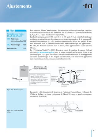 107
1010Ajustements
Pour mesurer, il faut d’abord compter. Le commerce méditerranéen antique contribue
à la diffusion des chiffres et des opérations sur les chiffres. Le système des Romains
(I, V, X, C, L, M) est encore utilisé aujourd’hui.
Pendant l’Antiquité, entre 4 000 avant J.-C. et 400 après J.-C., il est difﬁcile de forger
précisément pour construire des pièces correctement ajustées (cas de la roue dans le
moyeu). Par conséquent, il y a des jeux importants entre les pièces, aux qualités de sur-
face médiocres, dont le contrôle dimensionnel, appelé métrologie, est approximatif.
En effet, les Romains utilisent alors le pouce, unité approximative valant environ
18 mm.
En 1769, James Watt (1736-1819) dépose un brevet de machine de vapeur. Celle-ci
nécessite un ajustement précis entre le piston, soulevé par la vapeur d’eau, et sa
chemise (ﬁgure 10.1), pour être efﬁcace, ce qui contribue fortement au développement
des outils de métrologie et des moyens de fabrication. Elle trouve son application
dans l’exhaure des mines, mais aussi dans l’automobile.
Le premier véhicule automobile à vapeur, le Fardier de Cugnot (ﬁgure 10.2), date de
1769 et se déplace à la vitesse vertigineuse de 5 km/h ! Il est prévu pour le remorquage
du matériel d’artillerie.
Plan
Compétences visées :
L7,L9,A6,A7,A12
10.1 Tolérances
dimensionnelles 108
10.2 Assemblages 109
Exercice type 115
Figure 10.1 – Machine à vapeur.
Figure 10.2 – Fardier de Cugnot
(1769).
 