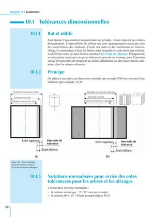 Chapitre 10 • Ajustements
108
10.1.1 But et utilité
Pour réaliser l’ajustement d’un piston dans un cylindre, il faut respecter des critères
dimensionnels. L’impossibilité de réaliser une cote rigoureusement exacte par suite
des imperfections des machines, l’usure des outils et des instruments de mesures,
oblige, le constructeur à ﬁxer les limites entre lesquelles la cote devra être réalisée.
La différence entre ces deux limites constitue l’intervalle de tolérance. Pratiquement,
un mécanisme contenant une pièce tolérancée présente un avantage pour l’entretien
puisqu’il est possible de remplacer des pièces défaillantes par des pièces neuves com-
prises dans les mêmes tolérances.
10.1.2 Principe
On affecte à une pièce une dimension nominale (par exemple ∅18 mm) assortie d’une
tolérance (par exemple, ± 0,1).
10.1.3 Notations normalisées pour écrire des cotes
tolérancées pour les arbres et les alésages
Il existe deux systèmes normalisés :
• la notation numérique : 17 ± 0,1 mm par exemple ;
• la notation ISO : ∅17 F8 par exemple (ﬁgure 10.4).
10.1 Tolérances dimensionnelles
(a) (b)
Figure 10.3 – Arbre et alésage :
(a) cas des contenus (arbres) ;
(b) cas des contenants (alésages).
 