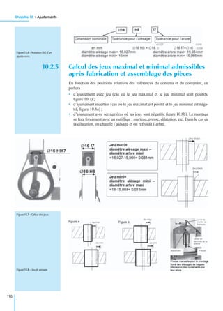 Chapitre 10 • Ajustements
110
10.2.3 Calcul des jeux maximal et minimal admissibles
après fabrication et assemblage des pièces
En fonction des positions relatives des tolérances du contenu et du contenant, on
parlera :
• d’ajustement avec jeu (cas où le jeu maximal et le jeu minimal sont positifs,
ﬁgure 10.7) ;
• d’ajustement incertain (cas ou le jeu maximal est positif et le jeu minimal est néga-
tif, ﬁgure 10.8a) ;
• d’ajustement avec serrage (cas où les jeux sont négatifs, ﬁgure 10.8b). Le montage
se fera forcément avec un outillage : marteau, presse, dilatation, etc. Dans le cas de
la dilatation, on chauffe l’alésage et on refroidit l’arbre.
Figure 10.6 – Notation ISO d’un
ajustement.
Figure 10.7 – Calcul des jeux.
Figure 10.8 – Jeu et serrage.
 