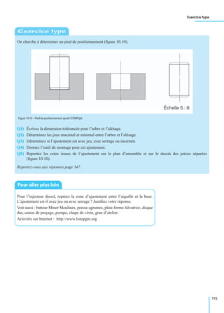 Exercice type
115
On cherche à déterminer un pied de positionnement (ﬁgure 10.10).
Q1) Écrivez la dimension tolérancée pour l’arbre et l’alésage.
Q2) Déterminez les jeux maximal et minimal entre l’arbre et l’alésage.
Q3) Déterminez si l’ajustement est avec jeu, avec serrage ou incertain.
Q4) Donnez l’outil de montage pour cet ajustement.
Q5) Reportez les cotes issues de l’ajustement sur le plan d’ensemble et sur le dessin des pièces séparées
(ﬁgure 10.10).
Reportez-vous aux réponses page 347.
Pour l’injecteur diesel, repérez la zone d’ajustement entre l’aiguille et la buse.
L’ajustement est-il avec jeu ou avec serrage ? Justiﬁez votre réponse.
Voir aussi : batteur Minor Moulinex, presse-agrumes, plate-forme élévatrice, disque
dur, canon de perçage, pompe, chape de vérin, grue d’atelier.
Activités sur Internet : http://www.listepgm.org
Exercice type
Figure 10.10 – Pied de positionnement ajusté ∅20M7p6.
Pour aller plus loin
 