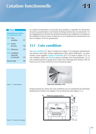 117
1111Cotation fonctionnelle
La cotation fonctionnelle est nécessaire pour qualiﬁer et quantiﬁer les dimensions
des pièces qui participent à une fonction technique donnée dans un mécanisme. Un
jeu inapproprié peut entraîner des dysfonctionnements qui empêchent le montage ou
qui modiﬁent le niveau sonore, la durée de vie et le rendement des mécanismes (voir
aussi le chapitre 10 sur les ajustements).
Une cote condition ( dans l’exemple de la ﬁgure 11.2) représente généralement
une distance entre deux surfaces appartenant à deux pièces différentes : ces deux
surfaces seront appelées surfaces terminales [(1) et (2) dans la ﬁgure 11.2]. La
cote condition réalise une fonction précise (montage et/ou fonctionnement : ici, la
cote condition permet le garage de la voiture sans cabossage de la toiture). Elle est
tracée avec un vecteur orienté sur l’axe croissant du repère.
On peut mesurer les valeurs des cotes conditions avec les instruments de métrologie
traditionnels à l’atelier (voir chapitre 14), ou utiliser des cales (ﬁgure 11.1).
11.1 Cote condition
Plan
Compétences visées :
L7,L9,A6,A7,A12
11.1 Cote
condition 117
11.2 Chaîne
de cotes 118
11.3 Tolérances 119
11.4 Conditions
maximale
et minimale 119
Exercice type 120
Ja
Figure 11.1 – Cales de mesure.
Figure 11.2 – Voiture dans un garage.
 