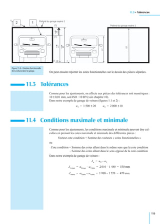 11.3 • Tolérances
119
On peut ensuite reporter les cotes fonctionnelles sur le dessin des pièces séparées.
Comme pour les ajustements, on affecte aux pièces des tolérances soit numériques :
10 ± 0,01 mm, soit ISO : 10 H9 (voir chapitre 10).
Dans notre exemple de garage de voiture (ﬁgures 1.1 et 2) :
Comme pour les ajustements, les conditions maximale et minimale peuvent être cal-
culées en prenant les cotes maximale et minimale des différentes pièces :
Vecteur cote condition = Somme des vecteurs « cotes fonctionnelles »
ou
Cote condition = Somme des cotes allant dans le même sens que la cote condition
– Somme des cotes allant dans le sens opposé de la cote condition
Dans notre exemple de garage de voiture :
11.3 Tolérances
11.4 Conditions maximale et minimale
Figure 11.4 – Cotation fonctionnelle
de la voiture dans le garage.
a1 1 500 ± 20= a2 2 000 ±10=
Ja a2 a1–=
Jamax a2max a1min– 2 010 1 480– 530 mm= = =
Jamin a2min a1min– 1 990 1 520– 470 mm= = =
 