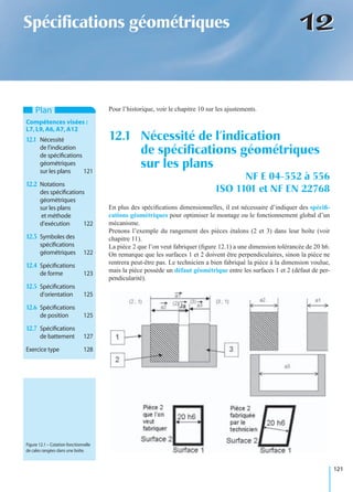 121
1212Spéciﬁcations géométriques
Pour l’historique, voir le chapitre 10 sur les ajustements.
En plus des spéciﬁcations dimensionnelles, il est nécessaire d’indiquer des spéciﬁ-
cations géométriques pour optimiser le montage ou le fonctionnement global d’un
mécanisme.
Prenons l’exemple du rangement des pièces étalons (2 et 3) dans leur boîte (voir
chapitre 11).
La pièce 2 que l’on veut fabriquer (ﬁgure 12.1) a une dimension tolérancée de 20 h6.
On remarque que les surfaces 1 et 2 doivent être perpendiculaires, sinon la pièce ne
rentrera peut-être pas. Le technicien a bien fabriqué la pièce à la dimension voulue,
mais la pièce possède un défaut géométrique entre les surfaces 1 et 2 (défaut de per-
pendicularité).
12.1 Nécessité de l’indication
de spéciﬁcations géométriques
sur les plans
NF E 04-552 à 556
ISO 1101 et NF EN 22768
Plan
Compétences visées :
L7,L9,A6,A7,A12
12.1 Nécessité
de l’indication
de spéciﬁcations
géométriques
sur les plans 121
12.2 Notations
des spéciﬁcations
géométriques
sur les plans
et méthode
d’exécution 122
12.3 Symboles des
spéciﬁcations
géométriques 122
12.4 Spéciﬁcations
de forme 123
12.5 Spéciﬁcations
d’orientation 125
12.6 Spéciﬁcations
de position 125
12.7 Spéciﬁcations
de battement 127
Exercice type 128
Figure 12.1 – Cotation fonctionnelle
de cales rangées dans une boîte.
 