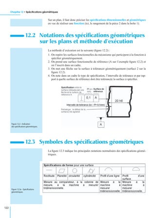Chapitre 12 • Spéciﬁcations géométriques
122
Sur un plan, il faut donc préciser les spéciﬁcations dimensionnelles et géométriques
en vue de réaliser une fonction (ici, le rangement de la pièce 2 dans la boîte 1).
La méthode d’exécution est la suivante (ﬁgure 12.2) :
1. On repère les surfaces fonctionnelles du mécanisme qui participent à la fonction à
spéciﬁer géométriquement.
2. On prend une surface fonctionnelle de référence (A sur l’exemple ﬁgure 12.2) et
on l’inscrit dans un cadre.
3. On met une ﬂèche sur la surface à tolérancer géométriquement (surface 2 sur la
ﬁgure 12.2).
4. On note dans un cadre le type de spéciﬁcation, l’intervalle de tolérance et par rap-
port à quelle surface de référence doit être tolérancée la surface à spéciﬁer.
La ﬁgure 12.3 indique les principales notations normalisées des spéciﬁcations géomé-
triques.
12.2 Notations des spéciﬁcations géométriques
sur les plans et méthode d’exécution
12.3 Symboles des spéciﬁcations géométriques
Figure 12.2 – Indication
des spéciﬁcations géométriques.
Figure 12.3a – Spéciﬁcations
géométriques.
 