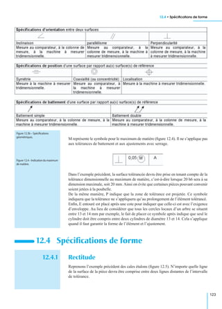 12.4 • Spéciﬁcations de forme
123
M représente le symbole pour le maximum de matière (ﬁgure 12.4). Il ne s’applique pas
aux tolérances de battement et aux ajustements avec serrage.
Dans l’exemple précédent, la surface tolérancée devra être prise en tenant compte de la
tolérance dimensionnelle au maximum de matière, c’est-à-dire lorsque 20 h6 sera à sa
dimension maximale, soit 20 mm. Ainsi on évite que certaines pièces pouvant convenir
soient jetées à la poubelle.
De la même manière, P indique que la zone de tolérance est projetée. Ce symbole
indiquera que la tolérance ne s’appliquera qu’au prolongement de l’élément tolérancé.
Enﬁn, E entouré est placé après une cote pour indiquer que celle-ci est avec l’exigence
d’enveloppe. Au lieu de considérer que tous les cercles locaux d’un arbre se situent
entre 13 et 14 mm par exemple, le fait de placer ce symbole après indique que seul le
cylindre doit être compris entre deux cylindres de diamètre 13 et 14. Cela s’applique
quand il faut garantir la forme de l’élément et l’ajustement.
12.4.1 Rectitude
Reprenons l’exemple précédent des cales étalons (ﬁgure 12.5). N’importe quelle ligne
de la surface de la pièce devra être comprise entre deux lignes distantes de l’intervalle
de tolérance.
12.4 Spéciﬁcations de forme
Figure 12.3b – Spéciﬁcations
géométriques.
Figure 12.4–Indicationdumaximum
de matière.
 