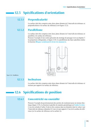 12.5 • Spéciﬁcations d’orientation
125
12.5.1 Perpendicularité
La surface doit être comprise entre deux plans distants de l’intervalle de tolérance et
perpendiculaires à la surface de référence (voir ﬁgure 12.2).
12.5.2 Parallélisme
La surface doit être comprise entre deux plans distants de l’intervalle de tolérance et
parallèles à la surface de référence.
Prenons l’exemple d’une contre-glisssière du montage de perçage (voir au chapitre 3
les projections orthogonales, et ﬁgure 12.8). Le parallélisme des faces spéciﬁées réalise
la fonction Bloquer axialement le levier de manœuvre.
12.5.3 Inclinaison
La surface doit être comprise entre deux plans distants de l’intervalle de tolérance et
inclinés par rapport à la surface de référence.
12.6.1 Concentricité ou coaxialité
Prenons l’exemple du positionnement des portées de roulement pour un moteur élec-
trique (ﬁgure 12.9). La fonction à spéciﬁer de manière géométrique est Guider le rotor.
L’axe du cylindre (l’arbre 2) devra être contenu dans un diamètre dont la valeur vaut
l’intervalle de tolérance (diamètre 0,1 mm ici) par rapport à l’axe de la surface de réfé-
rence (ici la surface de référence est la surface A).
12.5 Spéciﬁcations d’orientation
12.6 Spéciﬁcations de position
Figure 12.8 – Parallélisme.
 
