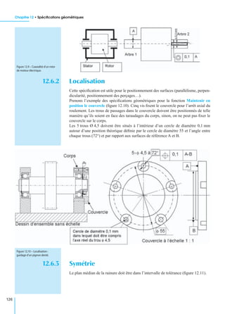 Chapitre 12 • Spéciﬁcations géométriques
126
12.6.2 Localisation
Cette spéciﬁcation est utile pour le positionnement des surfaces (parallélisme, perpen-
dicularité, positionnement des perçages…).
Prenons l’exemple des spéciﬁcations géométriques pour la fonction Maintenir en
position le couvercle (ﬁgure 12.10). Cinq vis ﬁxent le couvercle pour l’arrêt axial du
roulement. Les trous de passages dans le couvercle doivent être positionnés de telle
manière qu’ils soient en face des taraudages du corps, sinon, on ne peut pas ﬁxer le
couvercle sur le corps.
Les 5 trous Ø 4,5 doivent être situés à l’intérieur d’un cercle de diamètre 0,1 mm
autour d’une position théorique déﬁnie par le cercle de diamètre 55 et l’angle entre
chaque trous (72°) et par rapport aux surfaces de référence A et B.
12.6.3 Symétrie
Le plan médian de la rainure doit être dans l’intervalle de tolérance (ﬁgure 12.11).
Figure 12.9 – Coaxialité d’un rotor
de moteur électrique.
Figure 12.10 – Localisation :
guidage d’un pignon denté.
 